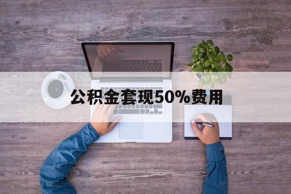 最新公积金套现50%费用方法分析(最方便真实的弥勒公积金套现需要什么手续方法)