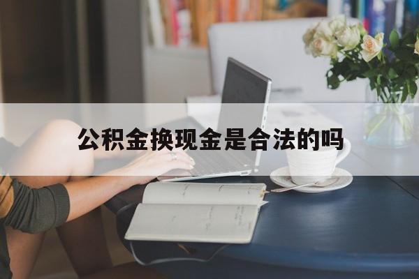 最新公积金换现金是合法的吗方法分析(最方便真实的弥勒公积金换现金是合法的吗怎么办方法)