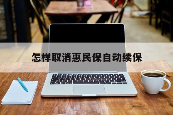 最新怎样取消惠民保自动续保方法分析(最方便真实的弥勒怎样取消惠民保自动续保业务方法)