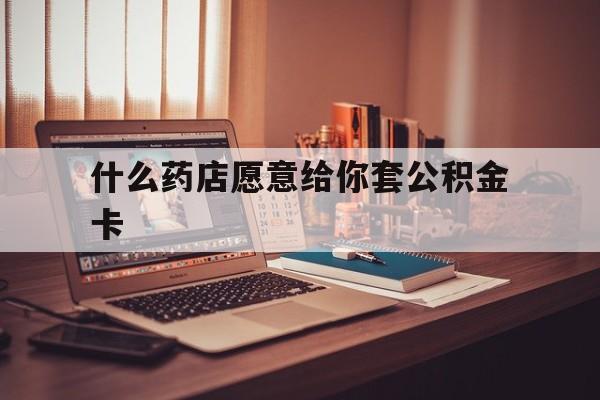 最新什么药店愿意给你套公积金卡方法分析(最方便真实的弥勒什么药店愿意给你套公积金卡的钱方法)